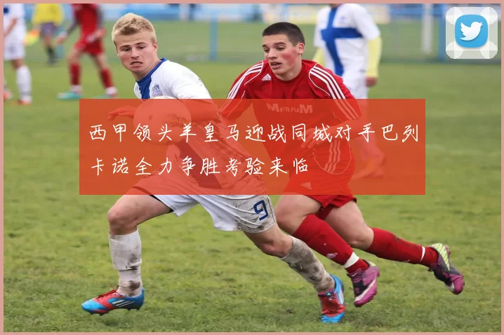 西甲领头羊皇马迎战同城对手巴列卡诺全力争胜考验来临