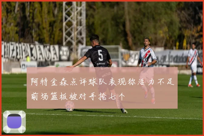 阿特金森点评球队表现称活力不足前场篮板被对手抢七个