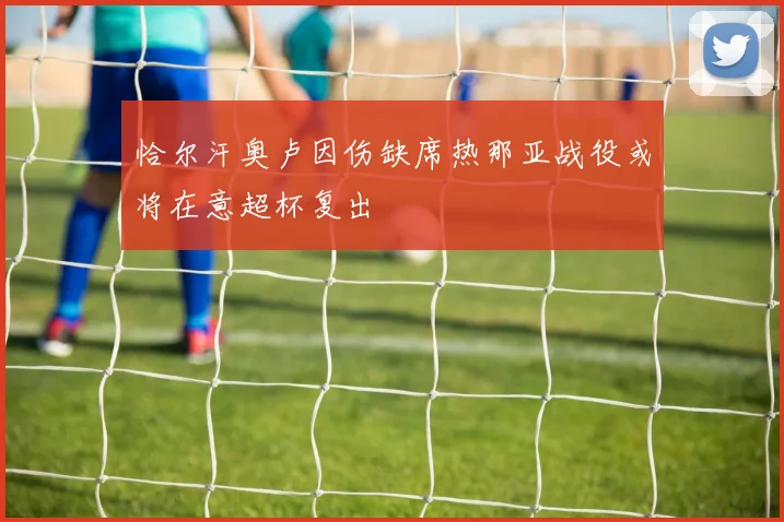 恰尔汗奥卢因伤缺席热那亚战役或将在意超杯复出