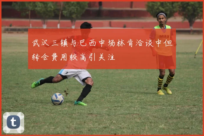 武汉三镇与巴西中场林肯洽谈中但转会费用较高引关注