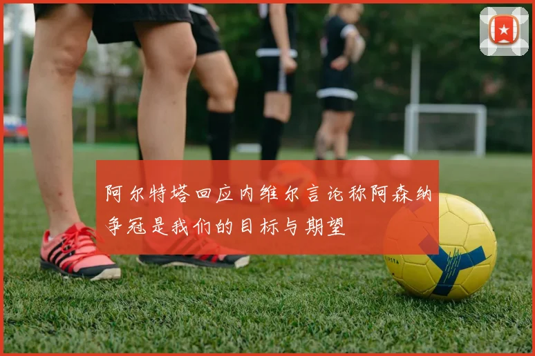 阿尔特塔回应内维尔言论称阿森纳争冠是我们的目标与期望