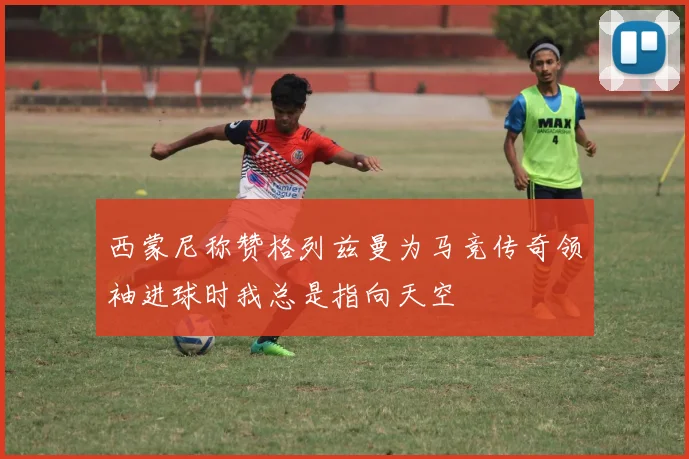 西蒙尼称赞格列兹曼为马竞传奇领袖进球时我总是指向天空