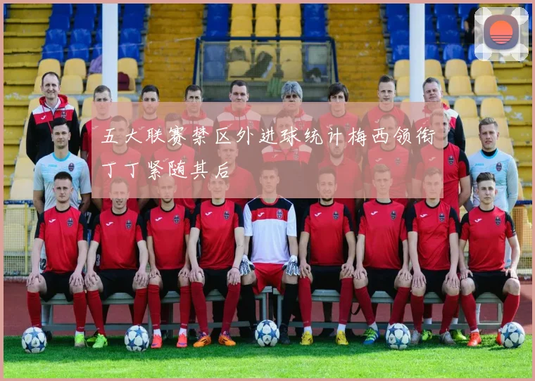 五大联赛禁区外进球统计梅西领衔丁丁紧随其后