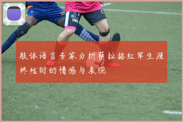 肢体语言专家分析萨拉赫红军生涯终结时的情感与表现