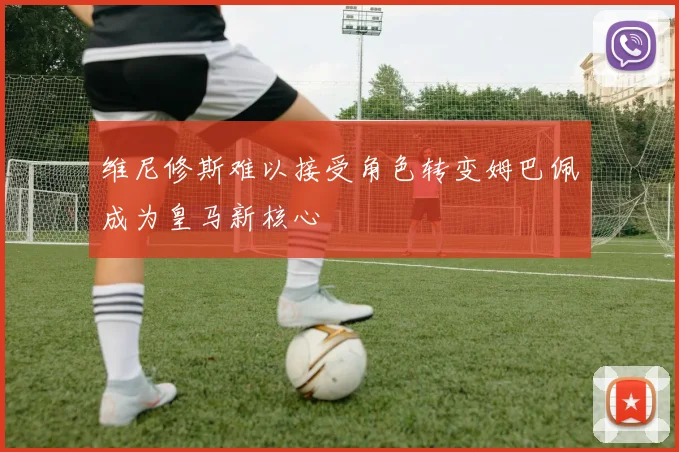 维尼修斯难以接受角色转变姆巴佩成为皇马新核心
