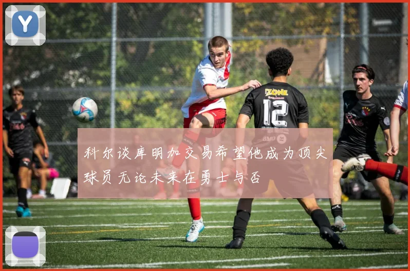 科尔谈库明加交易希望他成为顶尖球员无论未来在勇士与否