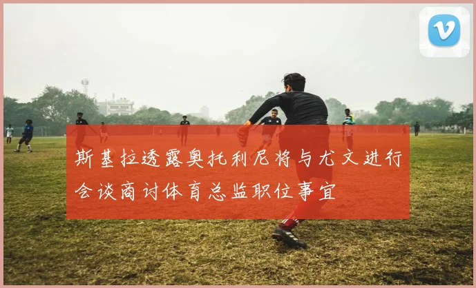 斯基拉透露奥托利尼将与尤文进行会谈商讨体育总监职位事宜
