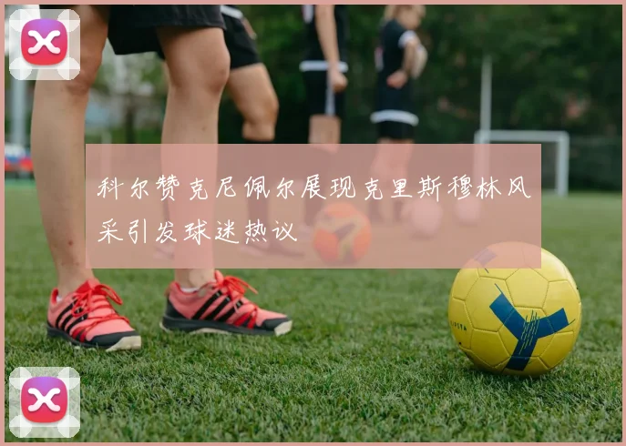 科尔赞克尼佩尔展现克里斯穆林风采引发球迷热议
