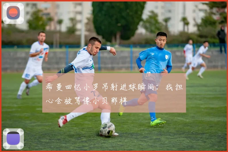 希曼回忆小罗吊射进球瞬间：我担心会被骂像小贝那样