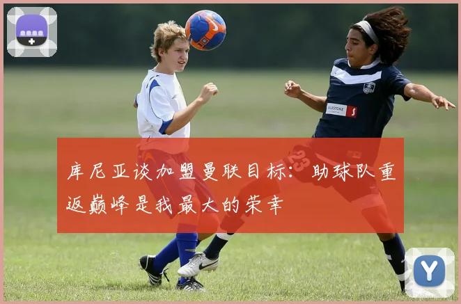 库尼亚谈加盟曼联目标：助球队重返巅峰是我最大的荣幸