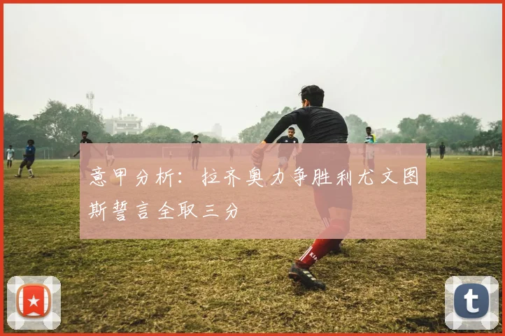 意甲分析：拉齐奥力争胜利尤文图斯誓言全取三分
