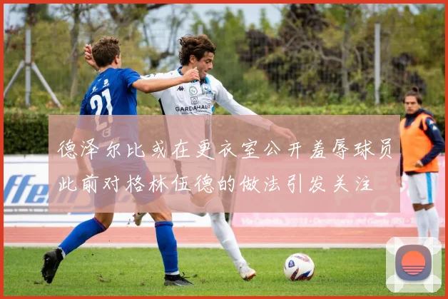 德泽尔比或在更衣室公开羞辱球员此前对格林伍德的做法引发关注