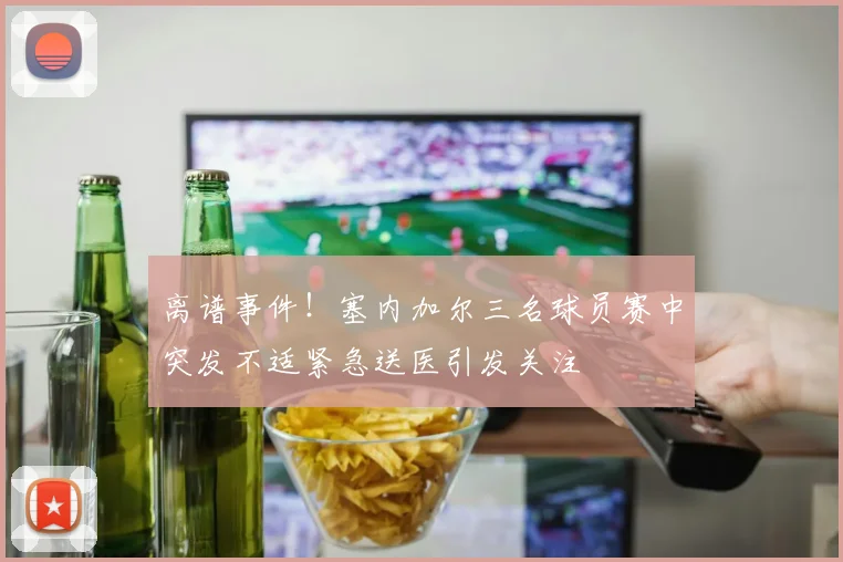 离谱事件！塞内加尔三名球员赛中突发不适紧急送医引发关注