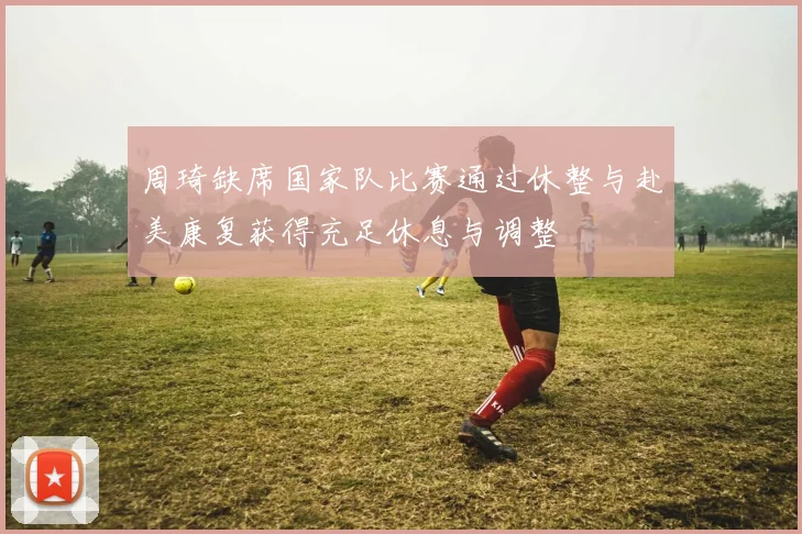周琦缺席国家队比赛通过休整与赴美康复获得充足休息与调整