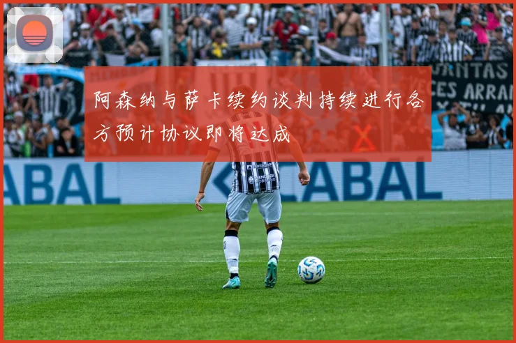 阿森纳与萨卡续约谈判持续进行各方预计协议即将达成