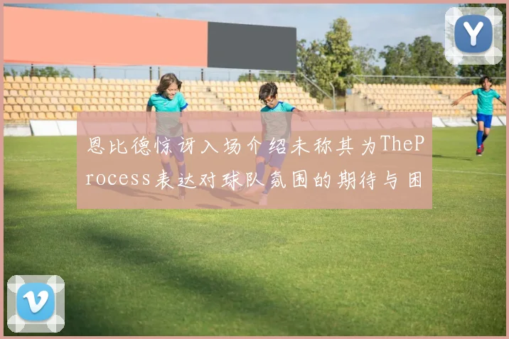 恩比德惊讶入场介绍未称其为TheProcess表达对球队氛围的期待与困惑