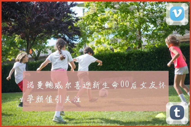 诺曼鲍威尔喜迎新生命00后女友怀孕颜值引关注