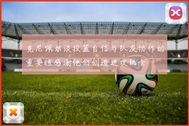 克尼佩尔谈投篮自信与队友协作的重要性感谢他们创造进攻机会