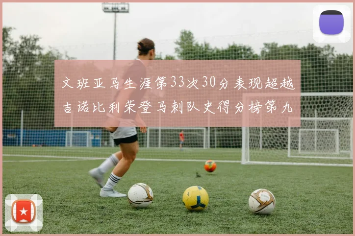 文班亚马生涯第33次30分表现超越吉诺比利荣登马刺队史得分榜第九位