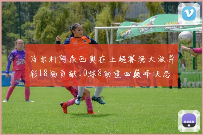 马尔科阿森西奥在土超赛场大放异彩18场贡献10球8助重回巅峰状态