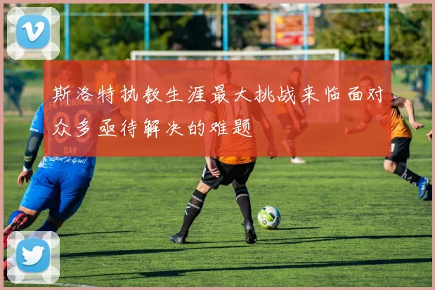 斯洛特执教生涯最大挑战来临面对众多亟待解决的难题