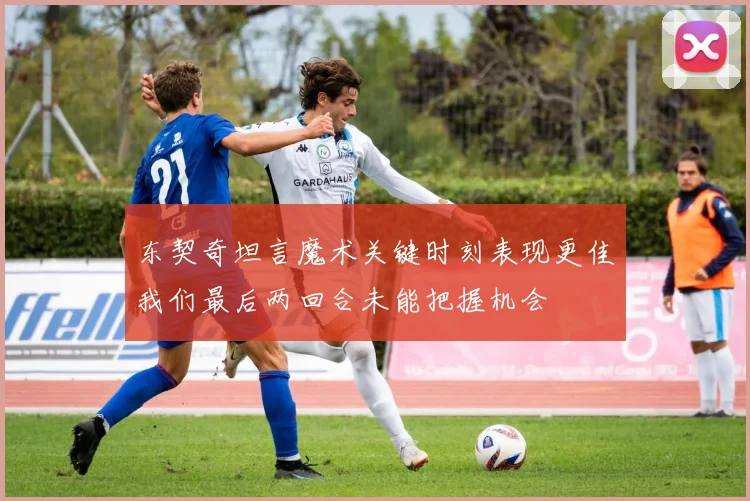 东契奇坦言魔术关键时刻表现更佳我们最后两回合未能把握机会
