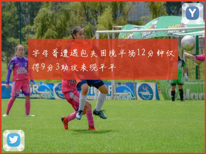 字母哥遭遇包夹困境半场12分钟仅得9分3助攻表现平平