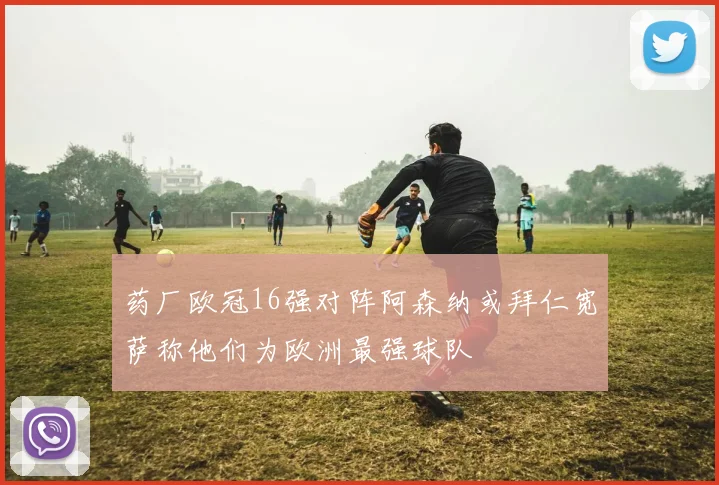 药厂欧冠16强对阵阿森纳或拜仁宽萨称他们为欧洲最强球队