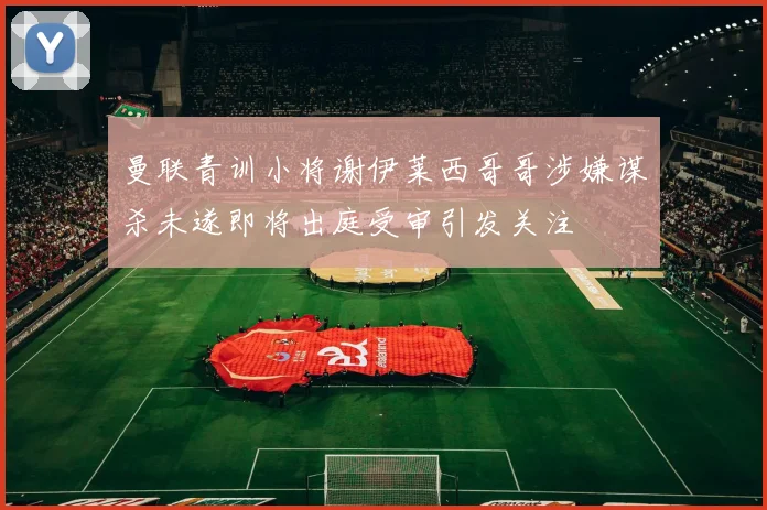 曼联青训小将谢伊莱西哥哥涉嫌谋杀未遂即将出庭受审引发关注