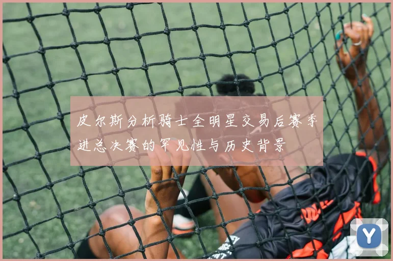 皮尔斯分析骑士全明星交易后赛季进总决赛的罕见性与历史背景