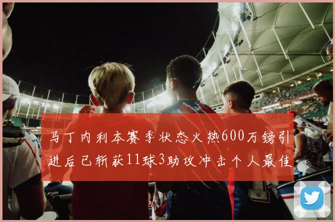 马丁内利本赛季状态火热600万镑引进后已斩获11球3助攻冲击个人最佳表现