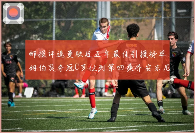 邮报评选曼联近五年最佳引援榜单姆伯莫夺冠C罗位列第四桑乔安东尼排名垫底