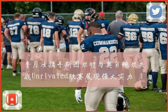 李月汝携手斯图尔特与奥贡鲍尔共战Unrivaled联赛展现强大实力