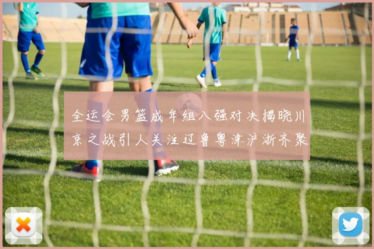 全运会男篮成年组八强对决揭晓川京之战引人关注辽鲁粤津沪浙齐聚争冠之路